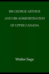 Sir George Arthur and His Administration of Upper Canada